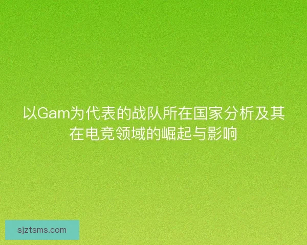 以Gam为代表的战队所在国家分析及其在电竞领域的崛起与影响