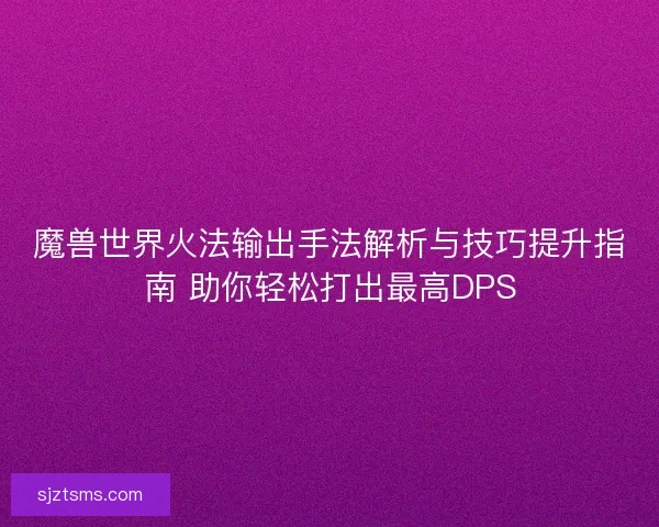 魔兽世界火法输出手法解析与技巧提升指南 助你轻松打出最高DPS