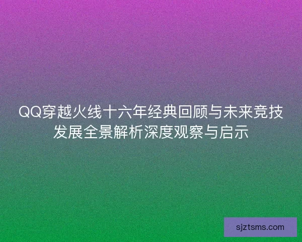 QQ穿越火线十六年经典回顾与未来竞技发展全景解析深度观察与启示