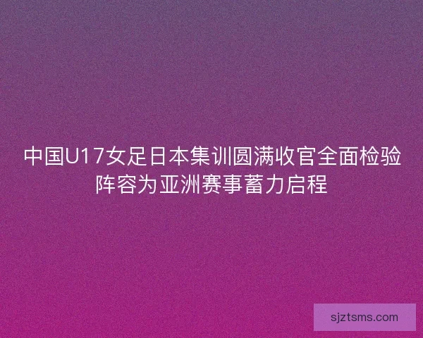 中国U17女足日本集训圆满收官全面检验阵容为亚洲赛事蓄力启程
