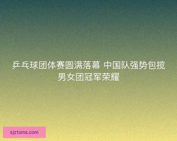 乒乓球团体赛圆满落幕 中国队强势包揽男女团冠军荣耀