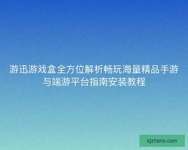 游迅游戏盒全方位解析畅玩海量精品手游与端游平台指南安装教程