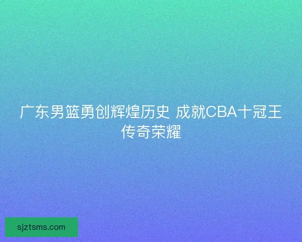 广东男篮勇创辉煌历史 成就CBA十冠王传奇荣耀