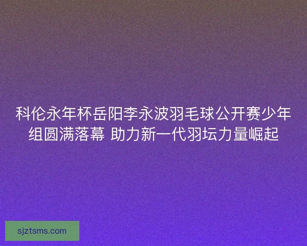 科伦永年杯岳阳李永波羽毛球公开赛少年组圆满落幕 助力新一代羽坛力量崛起