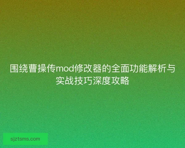 围绕曹操传mod修改器的全面功能解析与实战技巧深度攻略