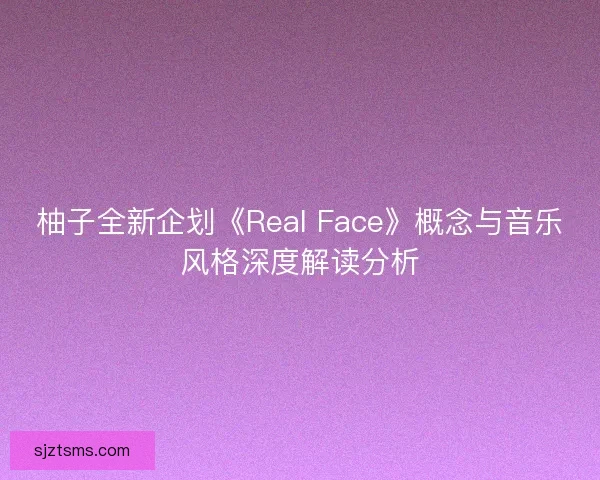 柚子全新企划《Real Face》概念与音乐风格深度解读分析