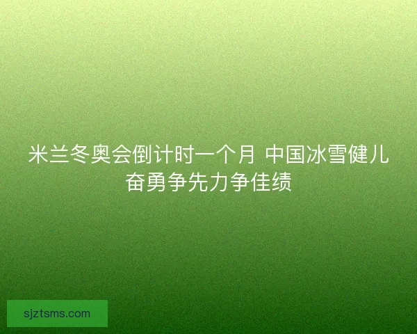 米兰冬奥会倒计时一个月 中国冰雪健儿奋勇争先力争佳绩