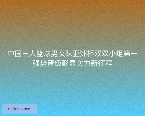 中国三人篮球男女队亚洲杯双双小组第一强势晋级彰显实力新征程