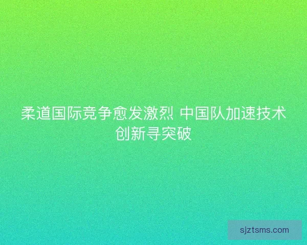 柔道国际竞争愈发激烈 中国队加速技术创新寻突破