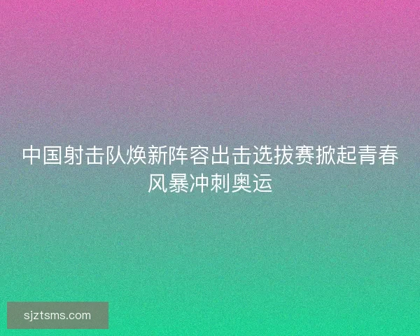 中国射击队焕新阵容出击选拔赛掀起青春风暴冲刺奥运