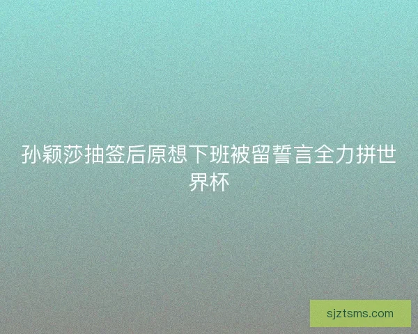 孙颖莎抽签后原想下班被留誓言全力拼世界杯