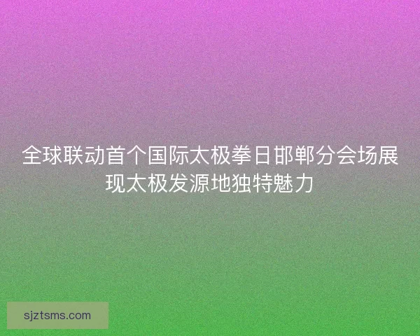 全球联动首个国际太极拳日邯郸分会场展现太极发源地独特魅力