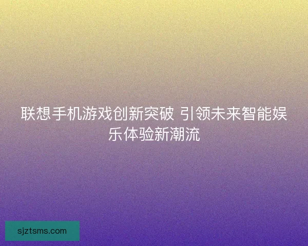 联想手机游戏创新突破 引领未来智能娱乐体验新潮流