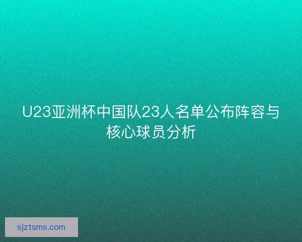 U23亚洲杯中国队23人名单公布阵容与核心球员分析 U23亚洲杯中国队23人名单公布阵容与核心球员分析