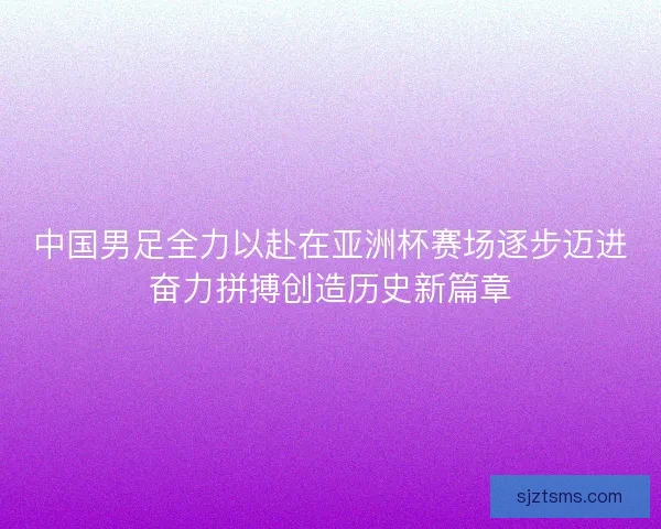 中国男足全力以赴在亚洲杯赛场逐步迈进奋力拼搏创造历史新篇章