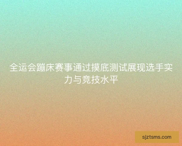 全运会蹦床赛事通过摸底测试展现选手实力与竞技水平