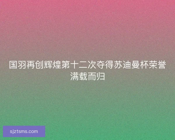 国羽再创辉煌第十二次夺得苏迪曼杯荣誉满载而归