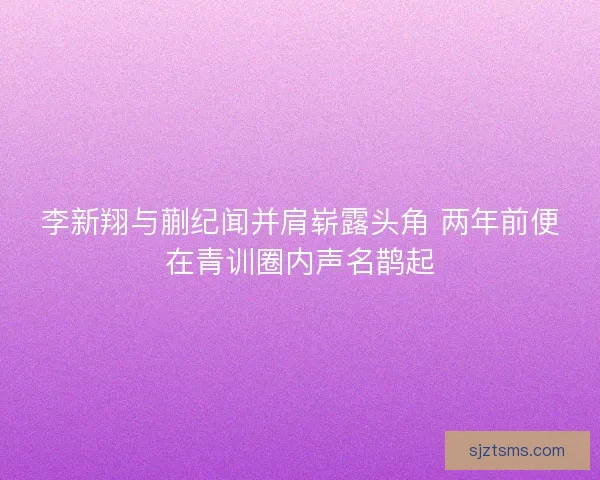 李新翔与蒯纪闻并肩崭露头角 两年前便在青训圈内声名鹊起