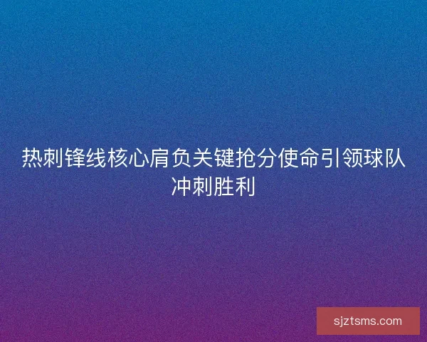 热刺锋线核心肩负关键抢分使命引领球队冲刺胜利