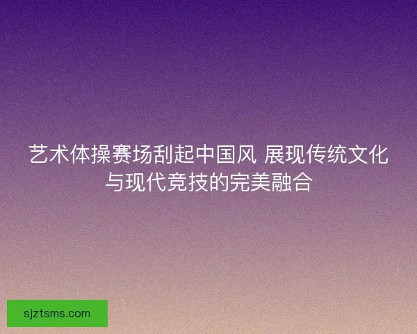 艺术体操赛场刮起中国风 展现传统文化与现代竞技的完美融合