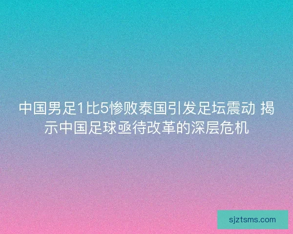 中国男足1比5惨败泰国引发足坛震动 揭示中国足球亟待改革的深层危机