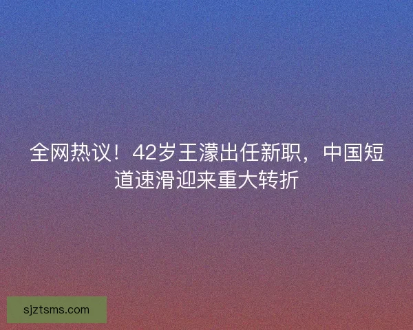 全网热议！42岁王濛出任新职，中国短道速滑迎来重大转折