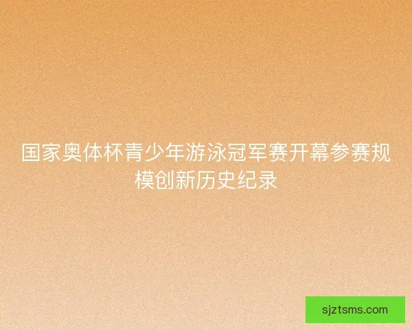 国家奥体杯青少年游泳冠军赛开幕参赛规模创新历史纪录