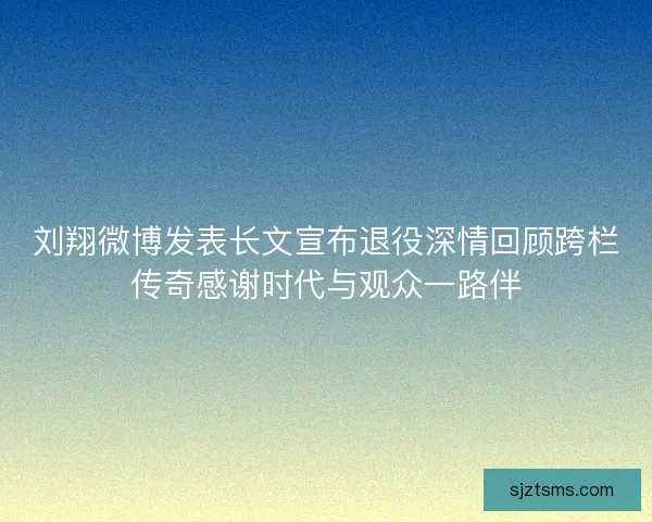 刘翔微博发表长文宣布退役深情回顾跨栏传奇感谢时代与观众一路伴