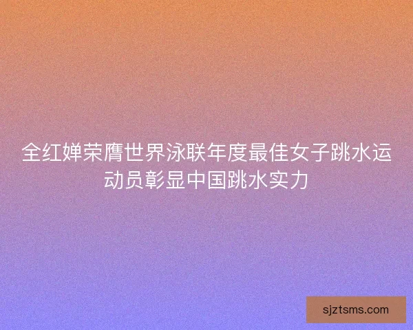 全红婵荣膺世界泳联年度最佳女子跳水运动员彰显中国跳水实力