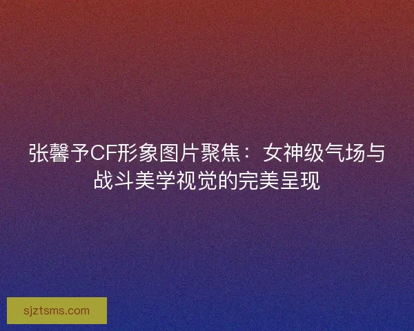 张馨予CF形象图片聚焦：女神级气场与战斗美学视觉的完美呈现